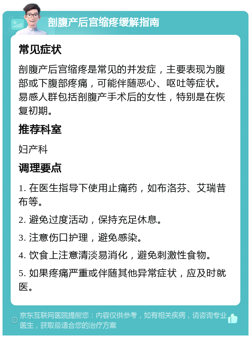 剖腹产后宫缩疼缓解指南 常见症状 剖腹产后宫缩疼是常见的并发症，主要表现为腹部或下腹部疼痛，可能伴随恶心、呕吐等症状。易感人群包括剖腹产手术后的女性，特别是在恢复初期。 推荐科室 妇产科 调理要点 1. 在医生指导下使用止痛药，如布洛芬、艾瑞昔布等。 2. 避免过度活动，保持充足休息。 3. 注意伤口护理，避免感染。 4. 饮食上注意清淡易消化，避免刺激性食物。 5. 如果疼痛严重或伴随其他异常症状，应及时就医。