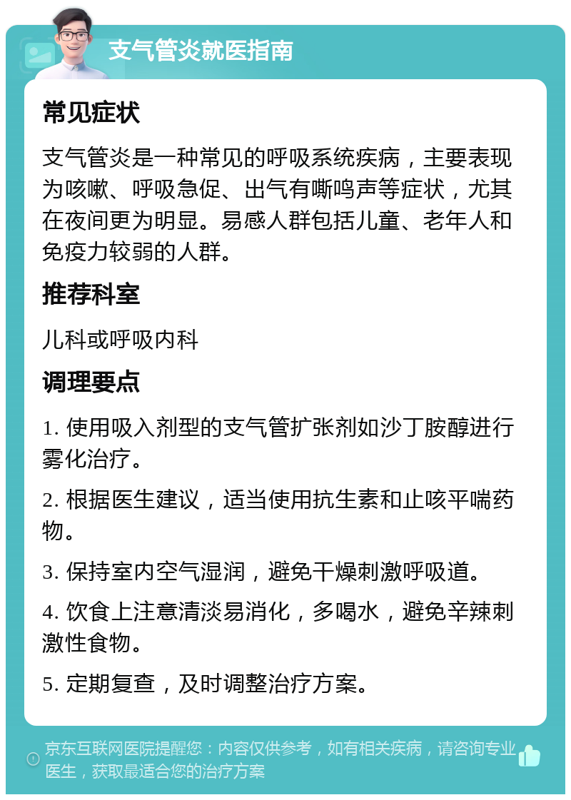 支气管炎就医指南 常见症状 支气管炎是一种常见的呼吸系统疾病，主要表现为咳嗽、呼吸急促、出气有嘶鸣声等症状，尤其在夜间更为明显。易感人群包括儿童、老年人和免疫力较弱的人群。 推荐科室 儿科或呼吸内科 调理要点 1. 使用吸入剂型的支气管扩张剂如沙丁胺醇进行雾化治疗。 2. 根据医生建议，适当使用抗生素和止咳平喘药物。 3. 保持室内空气湿润，避免干燥刺激呼吸道。 4. 饮食上注意清淡易消化，多喝水，避免辛辣刺激性食物。 5. 定期复查，及时调整治疗方案。