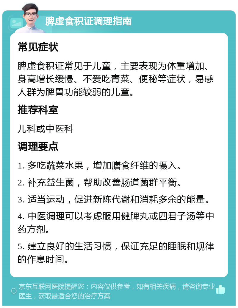 脾虚食积证调理指南 常见症状 脾虚食积证常见于儿童，主要表现为体重增加、身高增长缓慢、不爱吃青菜、便秘等症状，易感人群为脾胃功能较弱的儿童。 推荐科室 儿科或中医科 调理要点 1. 多吃蔬菜水果，增加膳食纤维的摄入。 2. 补充益生菌，帮助改善肠道菌群平衡。 3. 适当运动，促进新陈代谢和消耗多余的能量。 4. 中医调理可以考虑服用健脾丸或四君子汤等中药方剂。 5. 建立良好的生活习惯，保证充足的睡眠和规律的作息时间。