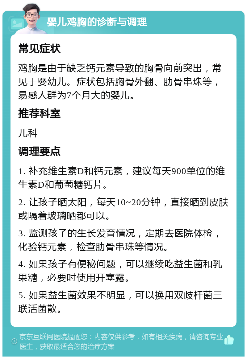 婴儿鸡胸的诊断与调理 常见症状 鸡胸是由于缺乏钙元素导致的胸骨向前突出，常见于婴幼儿。症状包括胸骨外翻、肋骨串珠等，易感人群为7个月大的婴儿。 推荐科室 儿科 调理要点 1. 补充维生素D和钙元素，建议每天900单位的维生素D和葡萄糖钙片。 2. 让孩子晒太阳，每天10~20分钟，直接晒到皮肤或隔着玻璃晒都可以。 3. 监测孩子的生长发育情况，定期去医院体检，化验钙元素，检查肋骨串珠等情况。 4. 如果孩子有便秘问题，可以继续吃益生菌和乳果糖，必要时使用开塞露。 5. 如果益生菌效果不明显，可以换用双歧杆菌三联活菌散。