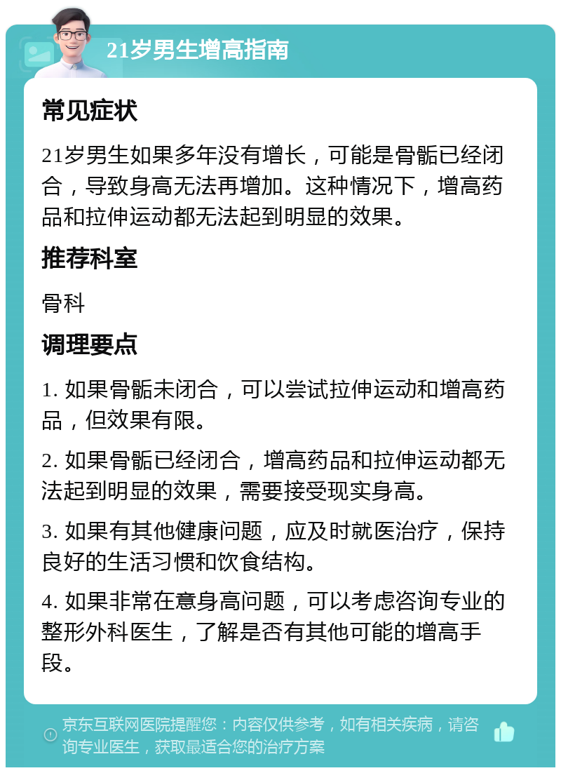 21岁男生增高指南 常见症状 21岁男生如果多年没有增长，可能是骨骺已经闭合，导致身高无法再增加。这种情况下，增高药品和拉伸运动都无法起到明显的效果。 推荐科室 骨科 调理要点 1. 如果骨骺未闭合，可以尝试拉伸运动和增高药品，但效果有限。 2. 如果骨骺已经闭合，增高药品和拉伸运动都无法起到明显的效果，需要接受现实身高。 3. 如果有其他健康问题，应及时就医治疗，保持良好的生活习惯和饮食结构。 4. 如果非常在意身高问题，可以考虑咨询专业的整形外科医生，了解是否有其他可能的增高手段。