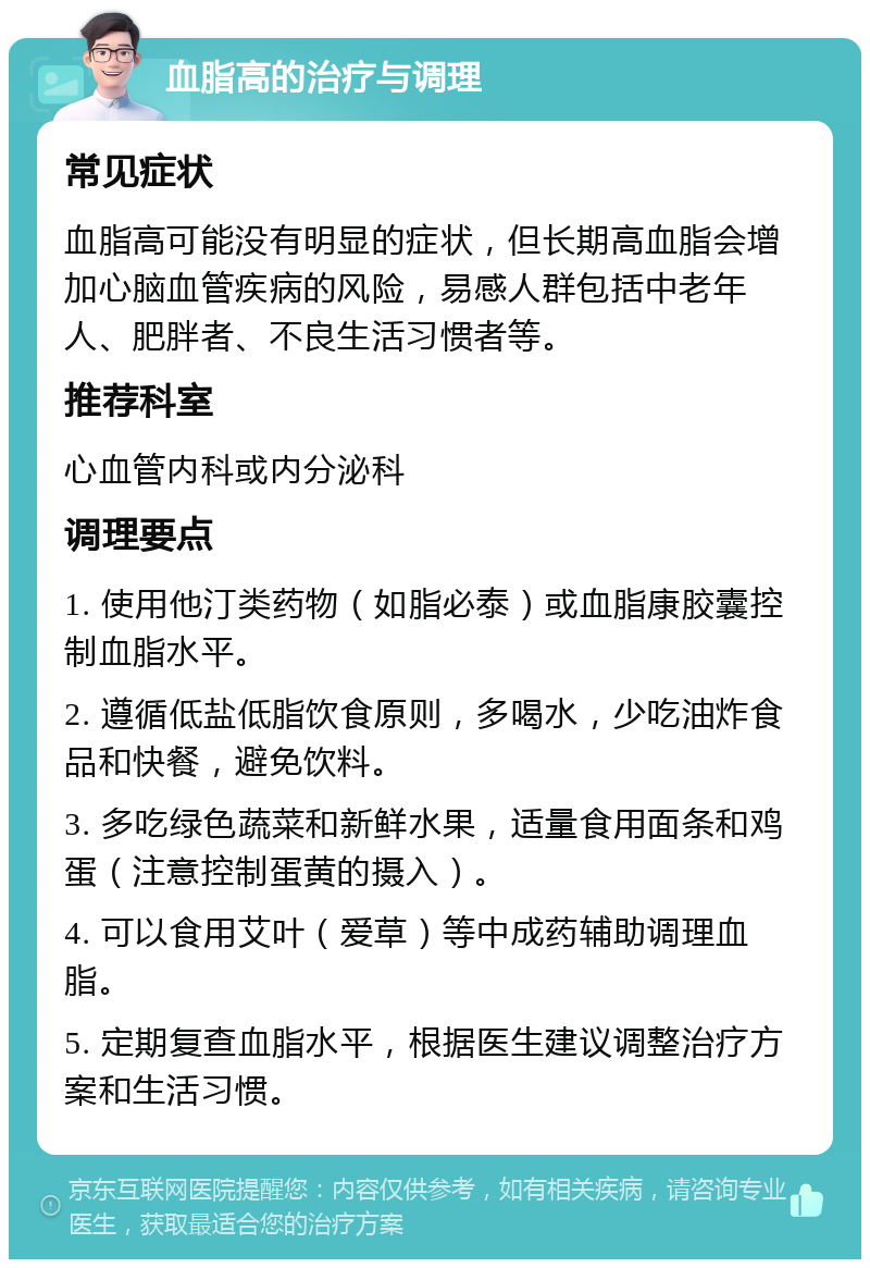 血脂高的治疗与调理 常见症状 血脂高可能没有明显的症状，但长期高血脂会增加心脑血管疾病的风险，易感人群包括中老年人、肥胖者、不良生活习惯者等。 推荐科室 心血管内科或内分泌科 调理要点 1. 使用他汀类药物（如脂必泰）或血脂康胶囊控制血脂水平。 2. 遵循低盐低脂饮食原则，多喝水，少吃油炸食品和快餐，避免饮料。 3. 多吃绿色蔬菜和新鲜水果，适量食用面条和鸡蛋（注意控制蛋黄的摄入）。 4. 可以食用艾叶（爱草）等中成药辅助调理血脂。 5. 定期复查血脂水平，根据医生建议调整治疗方案和生活习惯。