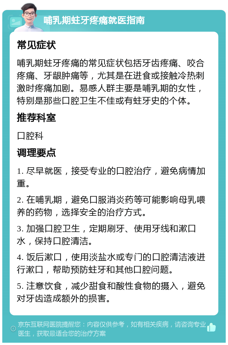 哺乳期蛀牙疼痛就医指南 常见症状 哺乳期蛀牙疼痛的常见症状包括牙齿疼痛、咬合疼痛、牙龈肿痛等，尤其是在进食或接触冷热刺激时疼痛加剧。易感人群主要是哺乳期的女性，特别是那些口腔卫生不佳或有蛀牙史的个体。 推荐科室 口腔科 调理要点 1. 尽早就医，接受专业的口腔治疗，避免病情加重。 2. 在哺乳期，避免口服消炎药等可能影响母乳喂养的药物，选择安全的治疗方式。 3. 加强口腔卫生，定期刷牙、使用牙线和漱口水，保持口腔清洁。 4. 饭后漱口，使用淡盐水或专门的口腔清洁液进行漱口，帮助预防蛀牙和其他口腔问题。 5. 注意饮食，减少甜食和酸性食物的摄入，避免对牙齿造成额外的损害。