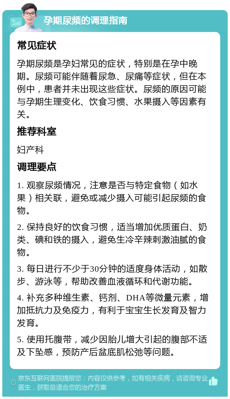 孕期尿频的调理指南 常见症状 孕期尿频是孕妇常见的症状，特别是在孕中晚期。尿频可能伴随着尿急、尿痛等症状，但在本例中，患者并未出现这些症状。尿频的原因可能与孕期生理变化、饮食习惯、水果摄入等因素有关。 推荐科室 妇产科 调理要点 1. 观察尿频情况，注意是否与特定食物（如水果）相关联，避免或减少摄入可能引起尿频的食物。 2. 保持良好的饮食习惯，适当增加优质蛋白、奶类、碘和铁的摄入，避免生冷辛辣刺激油腻的食物。 3. 每日进行不少于30分钟的适度身体活动，如散步、游泳等，帮助改善血液循环和代谢功能。 4. 补充多种维生素、钙剂、DHA等微量元素，增加抵抗力及免疫力，有利于宝宝生长发育及智力发育。 5. 使用托腹带，减少因胎儿增大引起的腹部不适及下坠感，预防产后盆底肌松弛等问题。