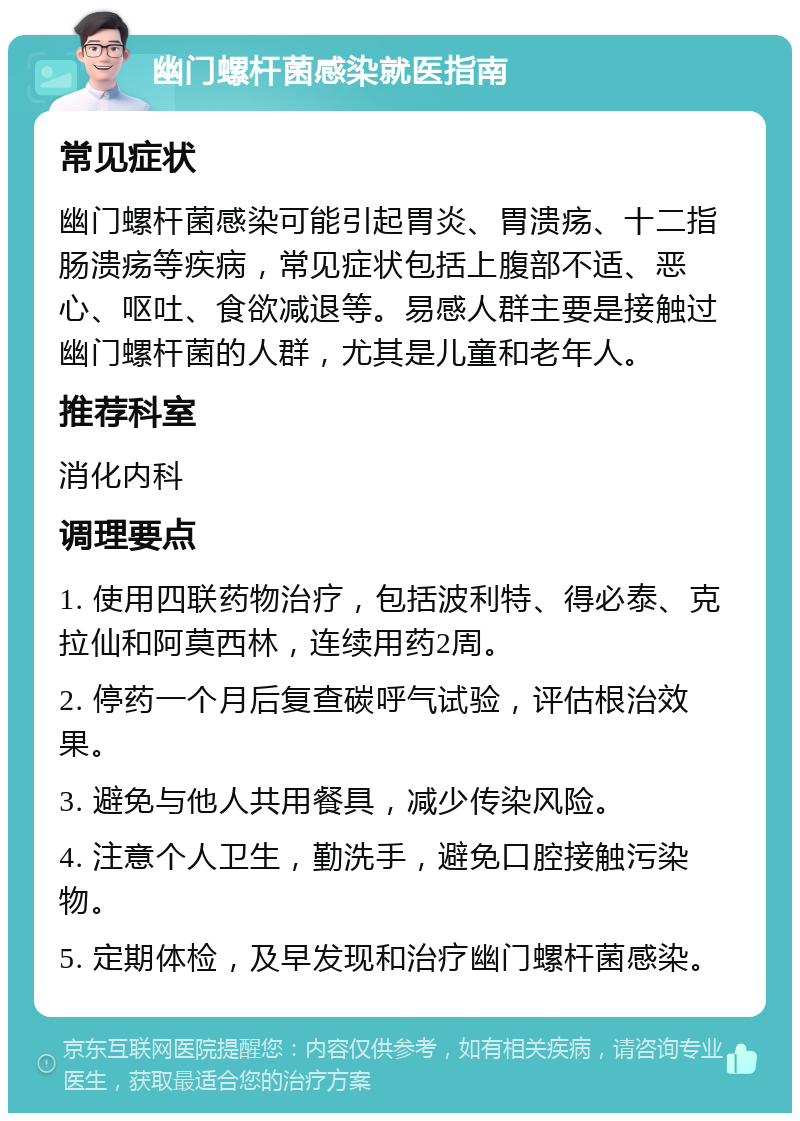 幽门螺杆菌感染就医指南 常见症状 幽门螺杆菌感染可能引起胃炎、胃溃疡、十二指肠溃疡等疾病，常见症状包括上腹部不适、恶心、呕吐、食欲减退等。易感人群主要是接触过幽门螺杆菌的人群，尤其是儿童和老年人。 推荐科室 消化内科 调理要点 1. 使用四联药物治疗，包括波利特、得必泰、克拉仙和阿莫西林，连续用药2周。 2. 停药一个月后复查碳呼气试验，评估根治效果。 3. 避免与他人共用餐具，减少传染风险。 4. 注意个人卫生，勤洗手，避免口腔接触污染物。 5. 定期体检，及早发现和治疗幽门螺杆菌感染。