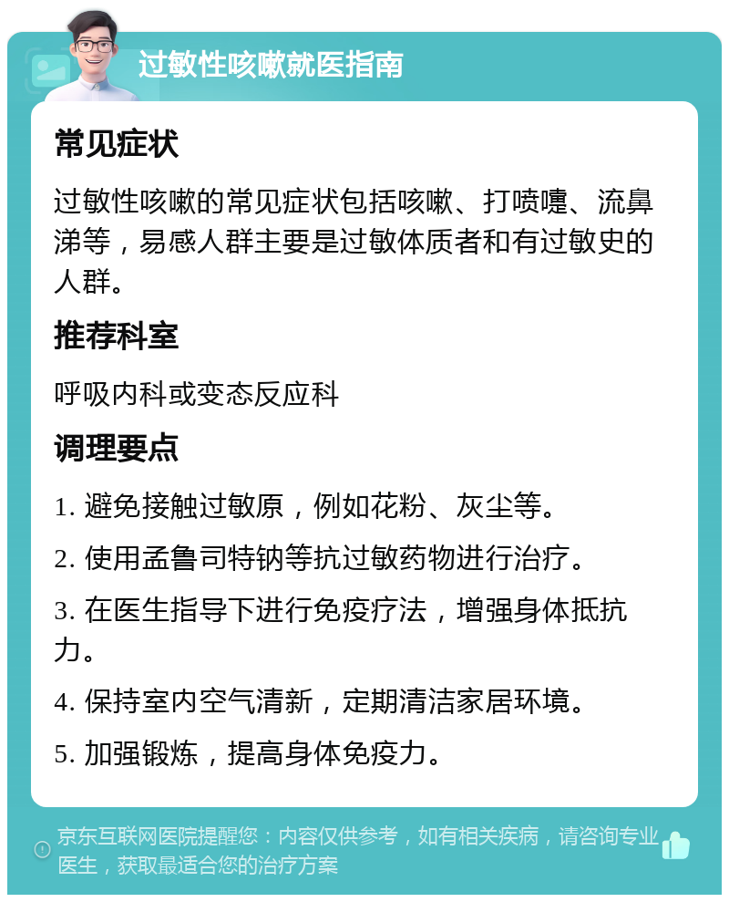 过敏性咳嗽就医指南 常见症状 过敏性咳嗽的常见症状包括咳嗽、打喷嚏、流鼻涕等，易感人群主要是过敏体质者和有过敏史的人群。 推荐科室 呼吸内科或变态反应科 调理要点 1. 避免接触过敏原，例如花粉、灰尘等。 2. 使用孟鲁司特钠等抗过敏药物进行治疗。 3. 在医生指导下进行免疫疗法，增强身体抵抗力。 4. 保持室内空气清新，定期清洁家居环境。 5. 加强锻炼，提高身体免疫力。