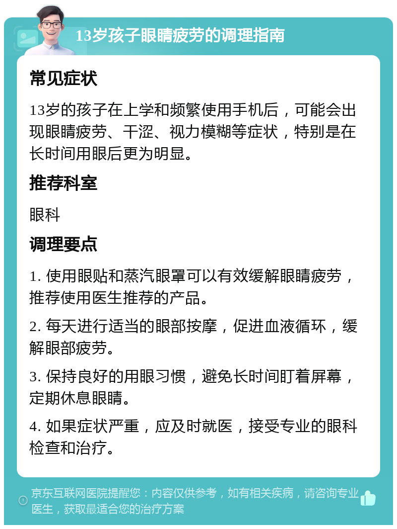 13岁孩子眼睛疲劳的调理指南 常见症状 13岁的孩子在上学和频繁使用手机后，可能会出现眼睛疲劳、干涩、视力模糊等症状，特别是在长时间用眼后更为明显。 推荐科室 眼科 调理要点 1. 使用眼贴和蒸汽眼罩可以有效缓解眼睛疲劳，推荐使用医生推荐的产品。 2. 每天进行适当的眼部按摩，促进血液循环，缓解眼部疲劳。 3. 保持良好的用眼习惯，避免长时间盯着屏幕，定期休息眼睛。 4. 如果症状严重，应及时就医，接受专业的眼科检查和治疗。