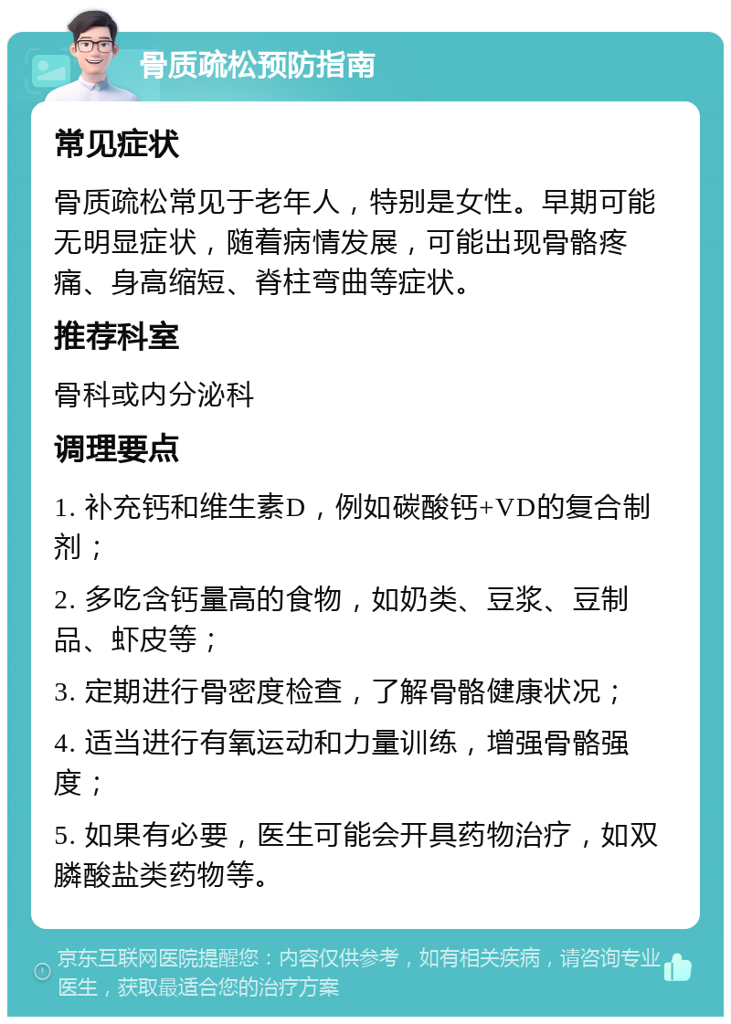 骨质疏松预防指南 常见症状 骨质疏松常见于老年人，特别是女性。早期可能无明显症状，随着病情发展，可能出现骨骼疼痛、身高缩短、脊柱弯曲等症状。 推荐科室 骨科或内分泌科 调理要点 1. 补充钙和维生素D，例如碳酸钙+VD的复合制剂； 2. 多吃含钙量高的食物，如奶类、豆浆、豆制品、虾皮等； 3. 定期进行骨密度检查，了解骨骼健康状况； 4. 适当进行有氧运动和力量训练，增强骨骼强度； 5. 如果有必要，医生可能会开具药物治疗，如双膦酸盐类药物等。