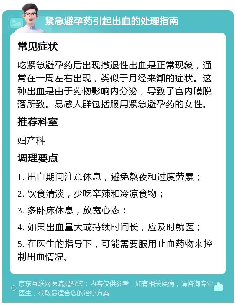 紧急避孕药引起出血的处理指南 常见症状 吃紧急避孕药后出现撤退性出血是正常现象，通常在一周左右出现，类似于月经来潮的症状。这种出血是由于药物影响内分泌，导致子宫内膜脱落所致。易感人群包括服用紧急避孕药的女性。 推荐科室 妇产科 调理要点 1. 出血期间注意休息，避免熬夜和过度劳累； 2. 饮食清淡，少吃辛辣和冷凉食物； 3. 多卧床休息，放宽心态； 4. 如果出血量大或持续时间长，应及时就医； 5. 在医生的指导下，可能需要服用止血药物来控制出血情况。