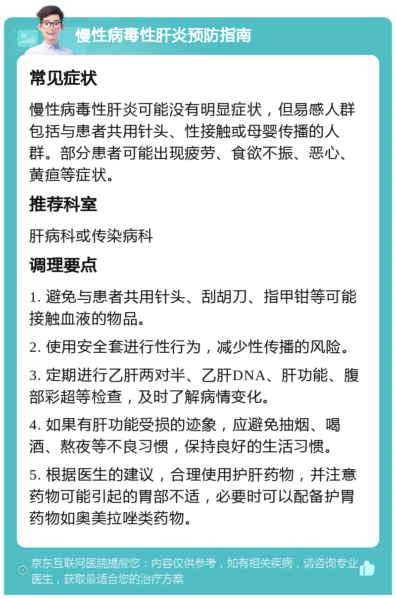 慢性病毒性肝炎预防指南 常见症状 慢性病毒性肝炎可能没有明显症状，但易感人群包括与患者共用针头、性接触或母婴传播的人群。部分患者可能出现疲劳、食欲不振、恶心、黄疸等症状。 推荐科室 肝病科或传染病科 调理要点 1. 避免与患者共用针头、刮胡刀、指甲钳等可能接触血液的物品。 2. 使用安全套进行性行为，减少性传播的风险。 3. 定期进行乙肝两对半、乙肝DNA、肝功能、腹部彩超等检查，及时了解病情变化。 4. 如果有肝功能受损的迹象，应避免抽烟、喝酒、熬夜等不良习惯，保持良好的生活习惯。 5. 根据医生的建议，合理使用护肝药物，并注意药物可能引起的胃部不适，必要时可以配备护胃药物如奥美拉唑类药物。