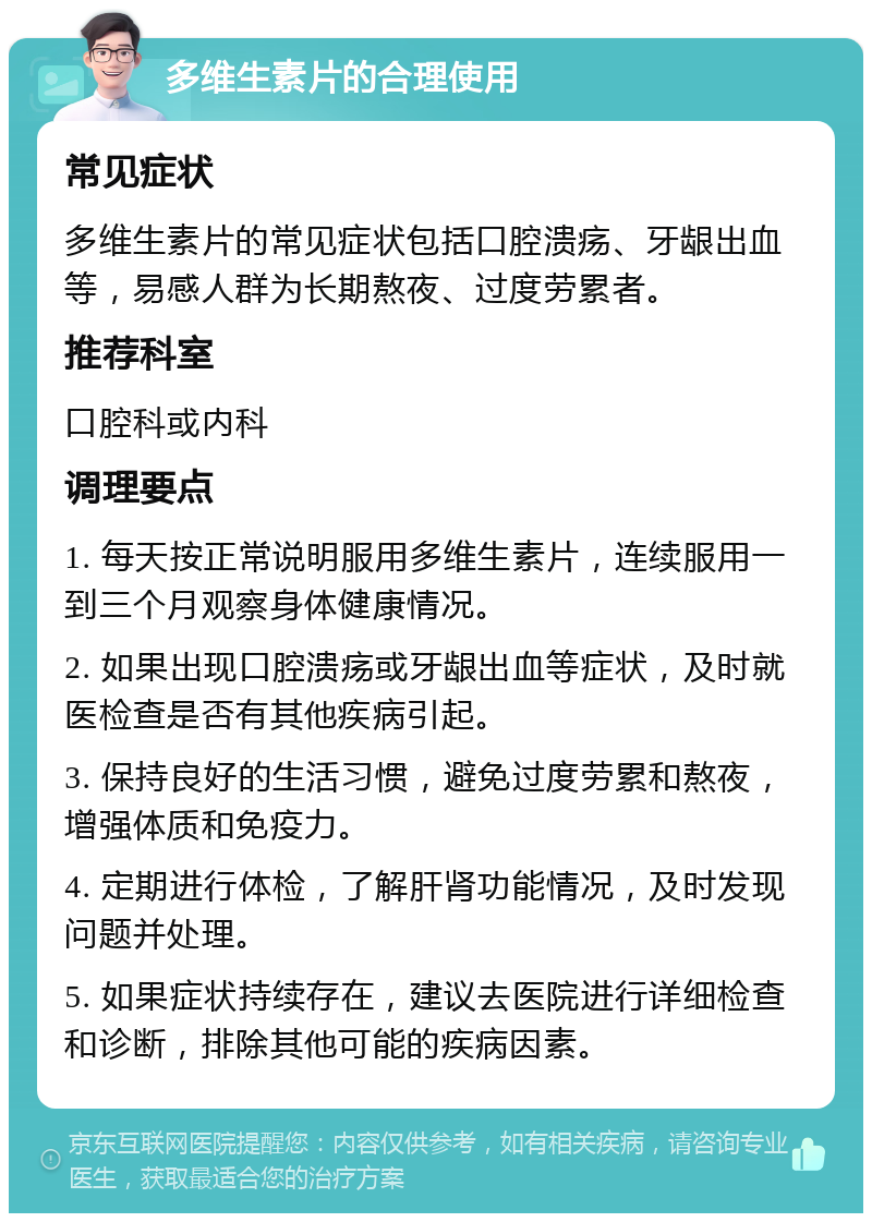 多维生素片的合理使用 常见症状 多维生素片的常见症状包括口腔溃疡、牙龈出血等，易感人群为长期熬夜、过度劳累者。 推荐科室 口腔科或内科 调理要点 1. 每天按正常说明服用多维生素片，连续服用一到三个月观察身体健康情况。 2. 如果出现口腔溃疡或牙龈出血等症状，及时就医检查是否有其他疾病引起。 3. 保持良好的生活习惯，避免过度劳累和熬夜，增强体质和免疫力。 4. 定期进行体检，了解肝肾功能情况，及时发现问题并处理。 5. 如果症状持续存在，建议去医院进行详细检查和诊断，排除其他可能的疾病因素。