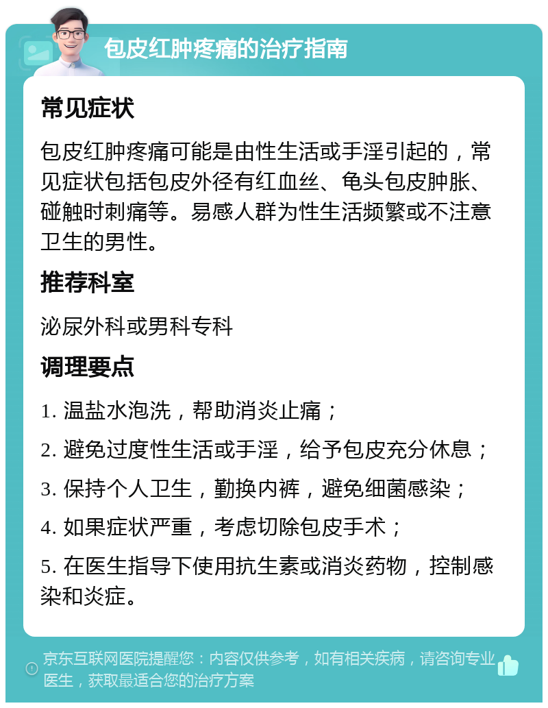 包皮红肿疼痛的治疗指南 常见症状 包皮红肿疼痛可能是由性生活或手淫引起的，常见症状包括包皮外径有红血丝、龟头包皮肿胀、碰触时刺痛等。易感人群为性生活频繁或不注意卫生的男性。 推荐科室 泌尿外科或男科专科 调理要点 1. 温盐水泡洗，帮助消炎止痛； 2. 避免过度性生活或手淫，给予包皮充分休息； 3. 保持个人卫生，勤换内裤，避免细菌感染； 4. 如果症状严重，考虑切除包皮手术； 5. 在医生指导下使用抗生素或消炎药物，控制感染和炎症。