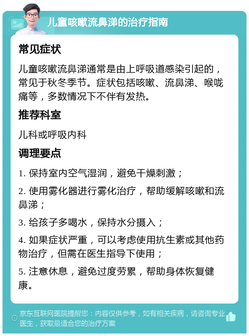 儿童咳嗽流鼻涕的治疗指南 常见症状 儿童咳嗽流鼻涕通常是由上呼吸道感染引起的，常见于秋冬季节。症状包括咳嗽、流鼻涕、喉咙痛等，多数情况下不伴有发热。 推荐科室 儿科或呼吸内科 调理要点 1. 保持室内空气湿润，避免干燥刺激； 2. 使用雾化器进行雾化治疗，帮助缓解咳嗽和流鼻涕； 3. 给孩子多喝水，保持水分摄入； 4. 如果症状严重，可以考虑使用抗生素或其他药物治疗，但需在医生指导下使用； 5. 注意休息，避免过度劳累，帮助身体恢复健康。