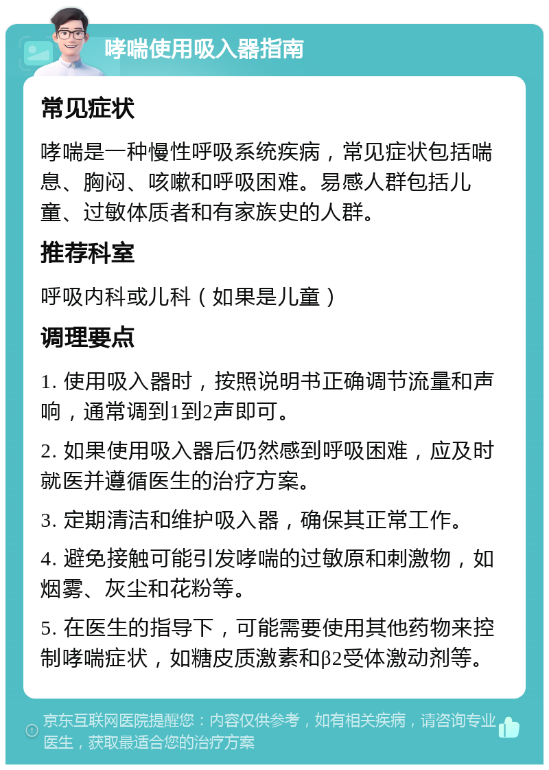 哮喘使用吸入器指南 常见症状 哮喘是一种慢性呼吸系统疾病，常见症状包括喘息、胸闷、咳嗽和呼吸困难。易感人群包括儿童、过敏体质者和有家族史的人群。 推荐科室 呼吸内科或儿科（如果是儿童） 调理要点 1. 使用吸入器时，按照说明书正确调节流量和声响，通常调到1到2声即可。 2. 如果使用吸入器后仍然感到呼吸困难，应及时就医并遵循医生的治疗方案。 3. 定期清洁和维护吸入器，确保其正常工作。 4. 避免接触可能引发哮喘的过敏原和刺激物，如烟雾、灰尘和花粉等。 5. 在医生的指导下，可能需要使用其他药物来控制哮喘症状，如糖皮质激素和β2受体激动剂等。