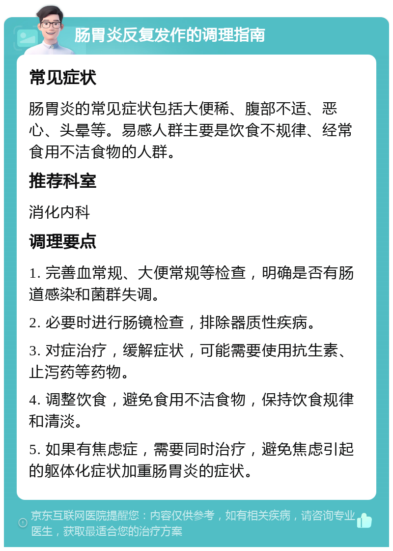 肠胃炎反复发作的调理指南 常见症状 肠胃炎的常见症状包括大便稀、腹部不适、恶心、头晕等。易感人群主要是饮食不规律、经常食用不洁食物的人群。 推荐科室 消化内科 调理要点 1. 完善血常规、大便常规等检查，明确是否有肠道感染和菌群失调。 2. 必要时进行肠镜检查，排除器质性疾病。 3. 对症治疗，缓解症状，可能需要使用抗生素、止泻药等药物。 4. 调整饮食，避免食用不洁食物，保持饮食规律和清淡。 5. 如果有焦虑症，需要同时治疗，避免焦虑引起的躯体化症状加重肠胃炎的症状。