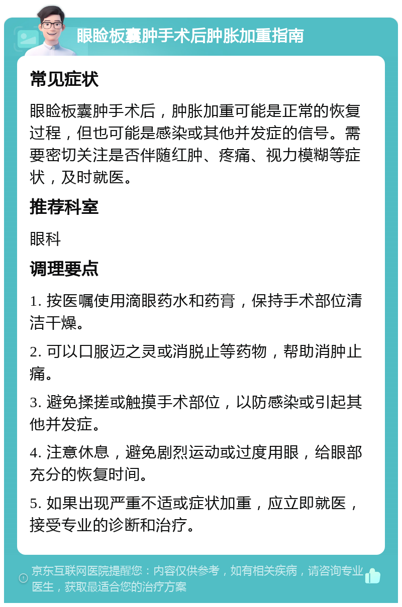 眼睑板囊肿手术后肿胀加重指南 常见症状 眼睑板囊肿手术后，肿胀加重可能是正常的恢复过程，但也可能是感染或其他并发症的信号。需要密切关注是否伴随红肿、疼痛、视力模糊等症状，及时就医。 推荐科室 眼科 调理要点 1. 按医嘱使用滴眼药水和药膏，保持手术部位清洁干燥。 2. 可以口服迈之灵或消脱止等药物，帮助消肿止痛。 3. 避免揉搓或触摸手术部位，以防感染或引起其他并发症。 4. 注意休息，避免剧烈运动或过度用眼，给眼部充分的恢复时间。 5. 如果出现严重不适或症状加重，应立即就医，接受专业的诊断和治疗。