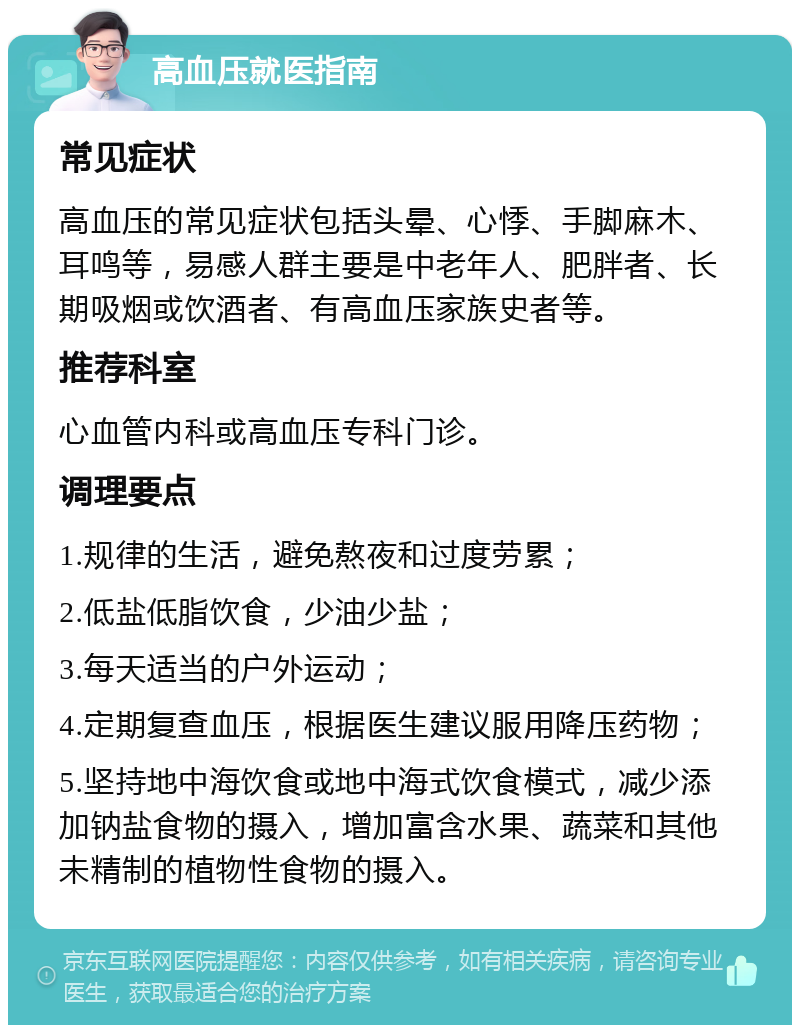 高血压就医指南 常见症状 高血压的常见症状包括头晕、心悸、手脚麻木、耳鸣等，易感人群主要是中老年人、肥胖者、长期吸烟或饮酒者、有高血压家族史者等。 推荐科室 心血管内科或高血压专科门诊。 调理要点 1.规律的生活，避免熬夜和过度劳累； 2.低盐低脂饮食，少油少盐； 3.每天适当的户外运动； 4.定期复查血压，根据医生建议服用降压药物； 5.坚持地中海饮食或地中海式饮食模式，减少添加钠盐食物的摄入，增加富含水果、蔬菜和其他未精制的植物性食物的摄入。