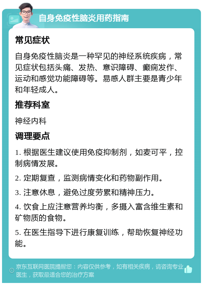 自身免疫性脑炎用药指南 常见症状 自身免疫性脑炎是一种罕见的神经系统疾病，常见症状包括头痛、发热、意识障碍、癫痫发作、运动和感觉功能障碍等。易感人群主要是青少年和年轻成人。 推荐科室 神经内科 调理要点 1. 根据医生建议使用免疫抑制剂，如麦可平，控制病情发展。 2. 定期复查，监测病情变化和药物副作用。 3. 注意休息，避免过度劳累和精神压力。 4. 饮食上应注意营养均衡，多摄入富含维生素和矿物质的食物。 5. 在医生指导下进行康复训练，帮助恢复神经功能。