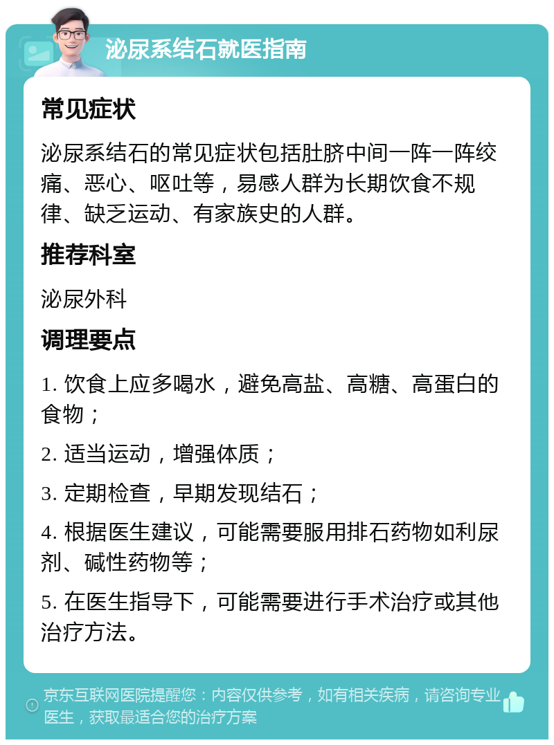 泌尿系结石就医指南 常见症状 泌尿系结石的常见症状包括肚脐中间一阵一阵绞痛、恶心、呕吐等，易感人群为长期饮食不规律、缺乏运动、有家族史的人群。 推荐科室 泌尿外科 调理要点 1. 饮食上应多喝水，避免高盐、高糖、高蛋白的食物； 2. 适当运动，增强体质； 3. 定期检查，早期发现结石； 4. 根据医生建议，可能需要服用排石药物如利尿剂、碱性药物等； 5. 在医生指导下，可能需要进行手术治疗或其他治疗方法。