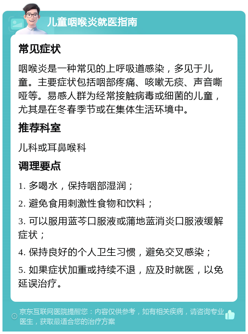 儿童咽喉炎就医指南 常见症状 咽喉炎是一种常见的上呼吸道感染，多见于儿童。主要症状包括咽部疼痛、咳嗽无痰、声音嘶哑等。易感人群为经常接触病毒或细菌的儿童，尤其是在冬春季节或在集体生活环境中。 推荐科室 儿科或耳鼻喉科 调理要点 1. 多喝水，保持咽部湿润； 2. 避免食用刺激性食物和饮料； 3. 可以服用蓝芩口服液或蒲地蓝消炎口服液缓解症状； 4. 保持良好的个人卫生习惯，避免交叉感染； 5. 如果症状加重或持续不退，应及时就医，以免延误治疗。