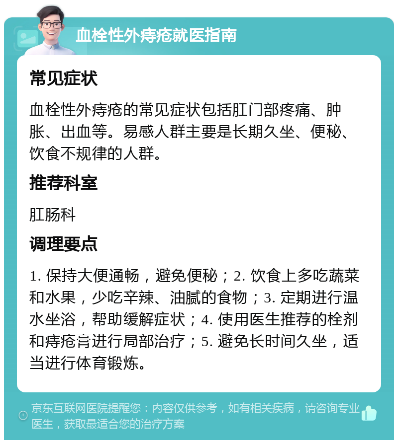 血栓性外痔疮就医指南 常见症状 血栓性外痔疮的常见症状包括肛门部疼痛、肿胀、出血等。易感人群主要是长期久坐、便秘、饮食不规律的人群。 推荐科室 肛肠科 调理要点 1. 保持大便通畅，避免便秘；2. 饮食上多吃蔬菜和水果，少吃辛辣、油腻的食物；3. 定期进行温水坐浴，帮助缓解症状；4. 使用医生推荐的栓剂和痔疮膏进行局部治疗；5. 避免长时间久坐，适当进行体育锻炼。