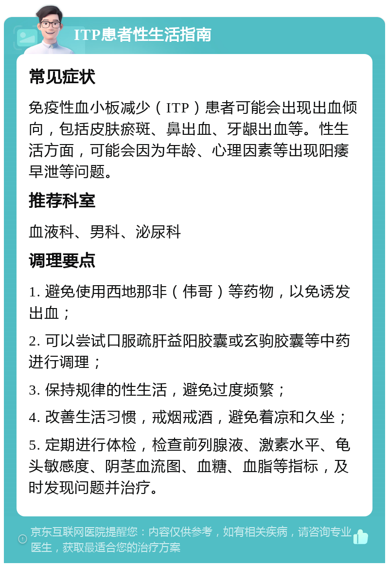 ITP患者性生活指南 常见症状 免疫性血小板减少（ITP）患者可能会出现出血倾向，包括皮肤瘀斑、鼻出血、牙龈出血等。性生活方面，可能会因为年龄、心理因素等出现阳痿早泄等问题。 推荐科室 血液科、男科、泌尿科 调理要点 1. 避免使用西地那非（伟哥）等药物，以免诱发出血； 2. 可以尝试口服疏肝益阳胶囊或玄驹胶囊等中药进行调理； 3. 保持规律的性生活，避免过度频繁； 4. 改善生活习惯，戒烟戒酒，避免着凉和久坐； 5. 定期进行体检，检查前列腺液、激素水平、龟头敏感度、阴茎血流图、血糖、血脂等指标，及时发现问题并治疗。