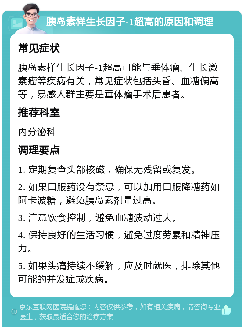 胰岛素样生长因子-1超高的原因和调理 常见症状 胰岛素样生长因子-1超高可能与垂体瘤、生长激素瘤等疾病有关，常见症状包括头昏、血糖偏高等，易感人群主要是垂体瘤手术后患者。 推荐科室 内分泌科 调理要点 1. 定期复查头部核磁，确保无残留或复发。 2. 如果口服药没有禁忌，可以加用口服降糖药如阿卡波糖，避免胰岛素剂量过高。 3. 注意饮食控制，避免血糖波动过大。 4. 保持良好的生活习惯，避免过度劳累和精神压力。 5. 如果头痛持续不缓解，应及时就医，排除其他可能的并发症或疾病。