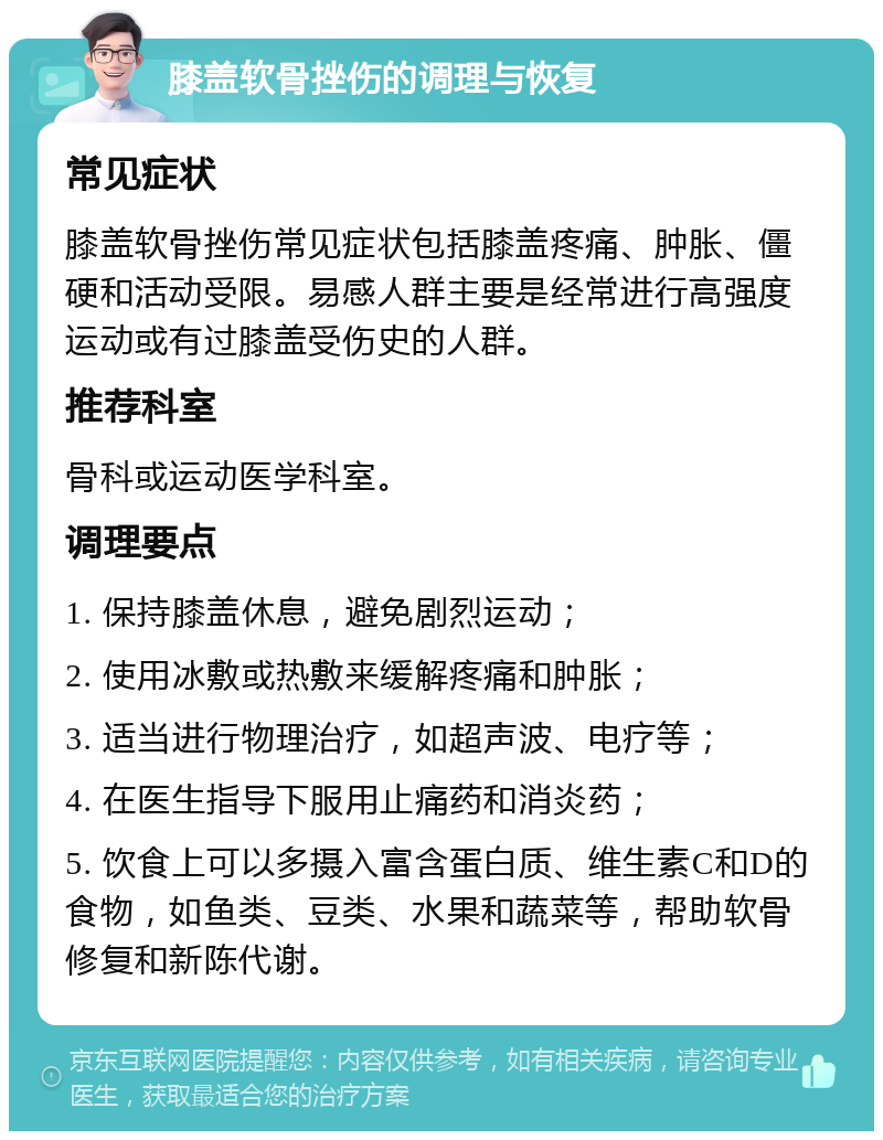 膝盖软骨挫伤的调理与恢复 常见症状 膝盖软骨挫伤常见症状包括膝盖疼痛、肿胀、僵硬和活动受限。易感人群主要是经常进行高强度运动或有过膝盖受伤史的人群。 推荐科室 骨科或运动医学科室。 调理要点 1. 保持膝盖休息，避免剧烈运动； 2. 使用冰敷或热敷来缓解疼痛和肿胀； 3. 适当进行物理治疗，如超声波、电疗等； 4. 在医生指导下服用止痛药和消炎药； 5. 饮食上可以多摄入富含蛋白质、维生素C和D的食物，如鱼类、豆类、水果和蔬菜等，帮助软骨修复和新陈代谢。