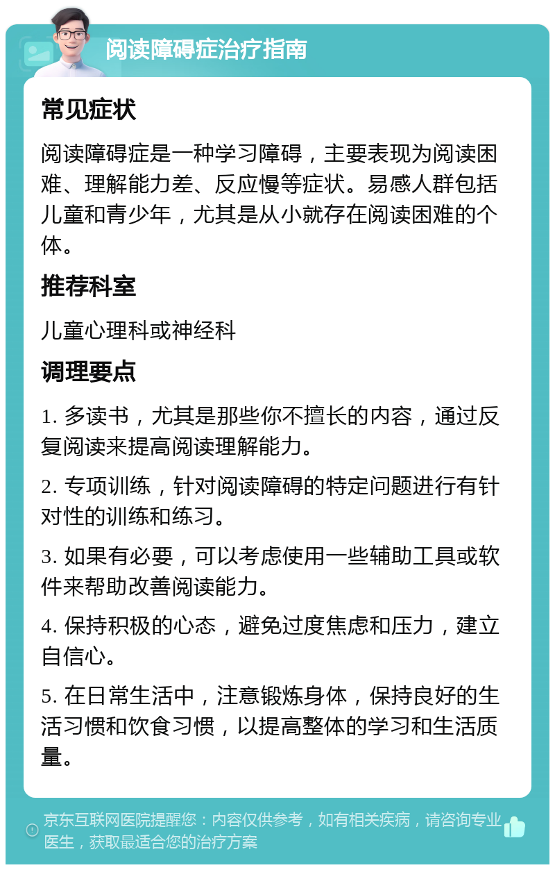 阅读障碍症治疗指南 常见症状 阅读障碍症是一种学习障碍，主要表现为阅读困难、理解能力差、反应慢等症状。易感人群包括儿童和青少年，尤其是从小就存在阅读困难的个体。 推荐科室 儿童心理科或神经科 调理要点 1. 多读书，尤其是那些你不擅长的内容，通过反复阅读来提高阅读理解能力。 2. 专项训练，针对阅读障碍的特定问题进行有针对性的训练和练习。 3. 如果有必要，可以考虑使用一些辅助工具或软件来帮助改善阅读能力。 4. 保持积极的心态，避免过度焦虑和压力，建立自信心。 5. 在日常生活中，注意锻炼身体，保持良好的生活习惯和饮食习惯，以提高整体的学习和生活质量。