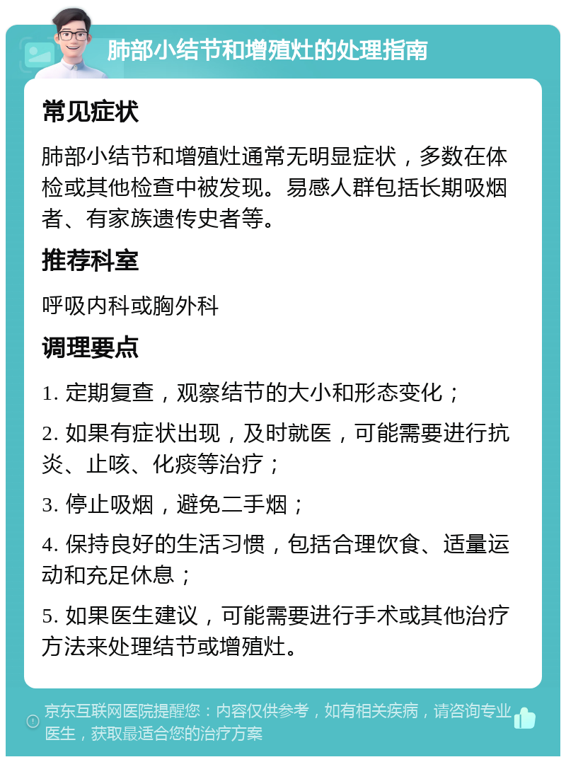 肺部小结节和增殖灶的处理指南 常见症状 肺部小结节和增殖灶通常无明显症状，多数在体检或其他检查中被发现。易感人群包括长期吸烟者、有家族遗传史者等。 推荐科室 呼吸内科或胸外科 调理要点 1. 定期复查，观察结节的大小和形态变化； 2. 如果有症状出现，及时就医，可能需要进行抗炎、止咳、化痰等治疗； 3. 停止吸烟，避免二手烟； 4. 保持良好的生活习惯，包括合理饮食、适量运动和充足休息； 5. 如果医生建议，可能需要进行手术或其他治疗方法来处理结节或增殖灶。