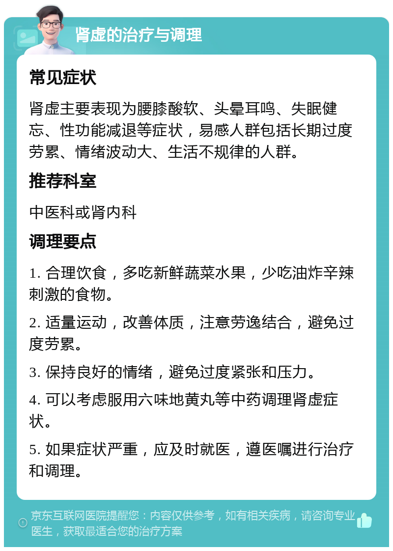 肾虚的治疗与调理 常见症状 肾虚主要表现为腰膝酸软、头晕耳鸣、失眠健忘、性功能减退等症状，易感人群包括长期过度劳累、情绪波动大、生活不规律的人群。 推荐科室 中医科或肾内科 调理要点 1. 合理饮食，多吃新鲜蔬菜水果，少吃油炸辛辣刺激的食物。 2. 适量运动，改善体质，注意劳逸结合，避免过度劳累。 3. 保持良好的情绪，避免过度紧张和压力。 4. 可以考虑服用六味地黄丸等中药调理肾虚症状。 5. 如果症状严重，应及时就医，遵医嘱进行治疗和调理。