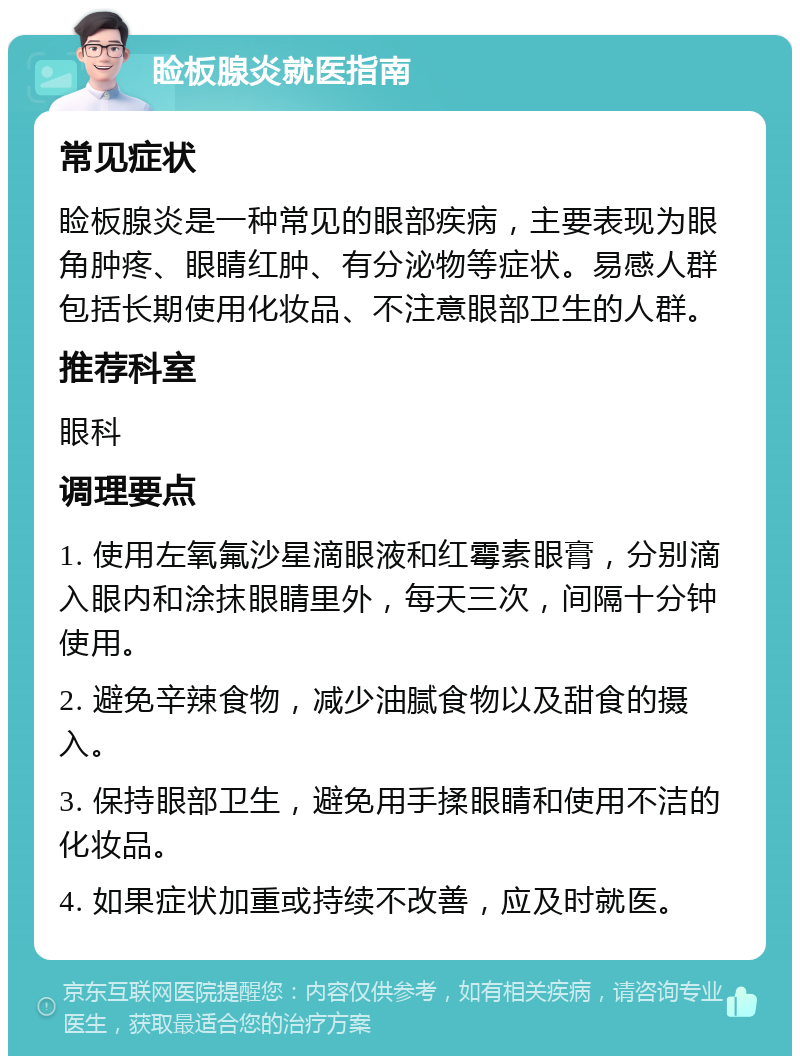 睑板腺炎就医指南 常见症状 睑板腺炎是一种常见的眼部疾病，主要表现为眼角肿疼、眼睛红肿、有分泌物等症状。易感人群包括长期使用化妆品、不注意眼部卫生的人群。 推荐科室 眼科 调理要点 1. 使用左氧氟沙星滴眼液和红霉素眼膏，分别滴入眼内和涂抹眼睛里外，每天三次，间隔十分钟使用。 2. 避免辛辣食物，减少油腻食物以及甜食的摄入。 3. 保持眼部卫生，避免用手揉眼睛和使用不洁的化妆品。 4. 如果症状加重或持续不改善，应及时就医。