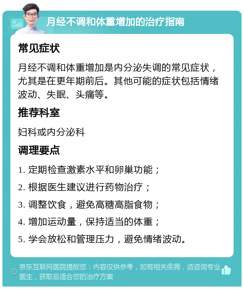 月经不调和体重增加的治疗指南 常见症状 月经不调和体重增加是内分泌失调的常见症状，尤其是在更年期前后。其他可能的症状包括情绪波动、失眠、头痛等。 推荐科室 妇科或内分泌科 调理要点 1. 定期检查激素水平和卵巢功能； 2. 根据医生建议进行药物治疗； 3. 调整饮食，避免高糖高脂食物； 4. 增加运动量，保持适当的体重； 5. 学会放松和管理压力，避免情绪波动。