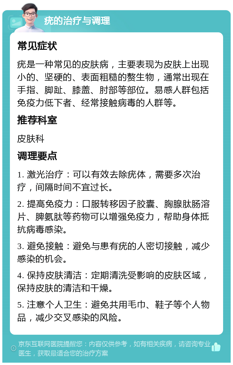 疣的治疗与调理 常见症状 疣是一种常见的皮肤病，主要表现为皮肤上出现小的、坚硬的、表面粗糙的赘生物，通常出现在手指、脚趾、膝盖、肘部等部位。易感人群包括免疫力低下者、经常接触病毒的人群等。 推荐科室 皮肤科 调理要点 1. 激光治疗：可以有效去除疣体，需要多次治疗，间隔时间不宜过长。 2. 提高免疫力：口服转移因子胶囊、胸腺肽肠溶片、脾氨肽等药物可以增强免疫力，帮助身体抵抗病毒感染。 3. 避免接触：避免与患有疣的人密切接触，减少感染的机会。 4. 保持皮肤清洁：定期清洗受影响的皮肤区域，保持皮肤的清洁和干燥。 5. 注意个人卫生：避免共用毛巾、鞋子等个人物品，减少交叉感染的风险。