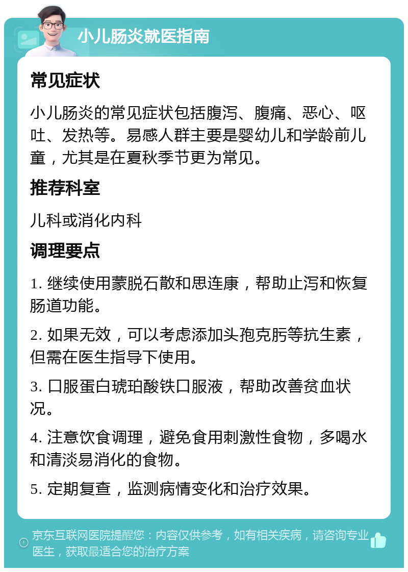 小儿肠炎就医指南 常见症状 小儿肠炎的常见症状包括腹泻、腹痛、恶心、呕吐、发热等。易感人群主要是婴幼儿和学龄前儿童，尤其是在夏秋季节更为常见。 推荐科室 儿科或消化内科 调理要点 1. 继续使用蒙脱石散和思连康，帮助止泻和恢复肠道功能。 2. 如果无效，可以考虑添加头孢克肟等抗生素，但需在医生指导下使用。 3. 口服蛋白琥珀酸铁口服液，帮助改善贫血状况。 4. 注意饮食调理，避免食用刺激性食物，多喝水和清淡易消化的食物。 5. 定期复查，监测病情变化和治疗效果。