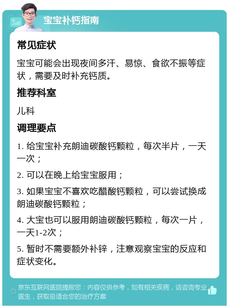 宝宝补钙指南 常见症状 宝宝可能会出现夜间多汗、易惊、食欲不振等症状，需要及时补充钙质。 推荐科室 儿科 调理要点 1. 给宝宝补充朗迪碳酸钙颗粒，每次半片，一天一次； 2. 可以在晚上给宝宝服用； 3. 如果宝宝不喜欢吃醋酸钙颗粒，可以尝试换成朗迪碳酸钙颗粒； 4. 大宝也可以服用朗迪碳酸钙颗粒，每次一片，一天1-2次； 5. 暂时不需要额外补锌，注意观察宝宝的反应和症状变化。