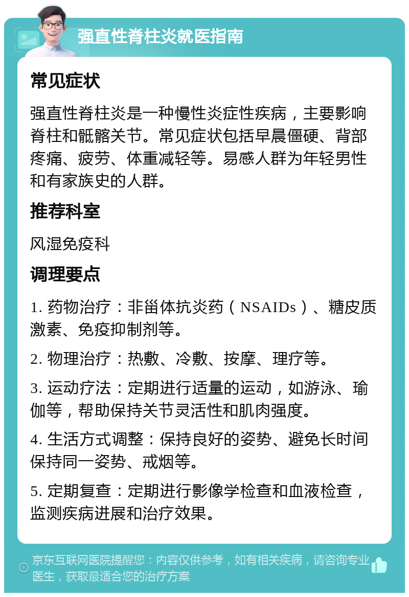 强直性脊柱炎就医指南 常见症状 强直性脊柱炎是一种慢性炎症性疾病，主要影响脊柱和骶髂关节。常见症状包括早晨僵硬、背部疼痛、疲劳、体重减轻等。易感人群为年轻男性和有家族史的人群。 推荐科室 风湿免疫科 调理要点 1. 药物治疗：非甾体抗炎药（NSAIDs）、糖皮质激素、免疫抑制剂等。 2. 物理治疗：热敷、冷敷、按摩、理疗等。 3. 运动疗法：定期进行适量的运动，如游泳、瑜伽等，帮助保持关节灵活性和肌肉强度。 4. 生活方式调整：保持良好的姿势、避免长时间保持同一姿势、戒烟等。 5. 定期复查：定期进行影像学检查和血液检查，监测疾病进展和治疗效果。