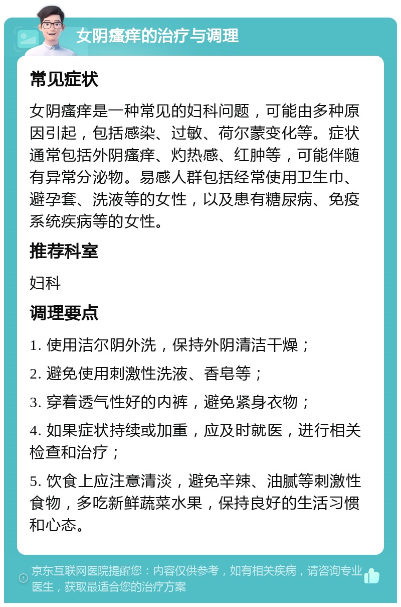 女阴瘙痒的治疗与调理 常见症状 女阴瘙痒是一种常见的妇科问题，可能由多种原因引起，包括感染、过敏、荷尔蒙变化等。症状通常包括外阴瘙痒、灼热感、红肿等，可能伴随有异常分泌物。易感人群包括经常使用卫生巾、避孕套、洗液等的女性，以及患有糖尿病、免疫系统疾病等的女性。 推荐科室 妇科 调理要点 1. 使用洁尔阴外洗，保持外阴清洁干燥； 2. 避免使用刺激性洗液、香皂等； 3. 穿着透气性好的内裤，避免紧身衣物； 4. 如果症状持续或加重，应及时就医，进行相关检查和治疗； 5. 饮食上应注意清淡，避免辛辣、油腻等刺激性食物，多吃新鲜蔬菜水果，保持良好的生活习惯和心态。