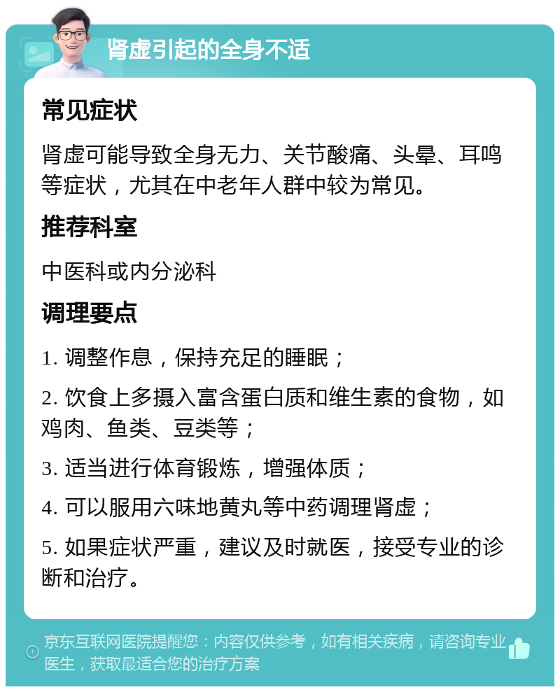 肾虚引起的全身不适 常见症状 肾虚可能导致全身无力、关节酸痛、头晕、耳鸣等症状，尤其在中老年人群中较为常见。 推荐科室 中医科或内分泌科 调理要点 1. 调整作息，保持充足的睡眠； 2. 饮食上多摄入富含蛋白质和维生素的食物，如鸡肉、鱼类、豆类等； 3. 适当进行体育锻炼，增强体质； 4. 可以服用六味地黄丸等中药调理肾虚； 5. 如果症状严重，建议及时就医，接受专业的诊断和治疗。