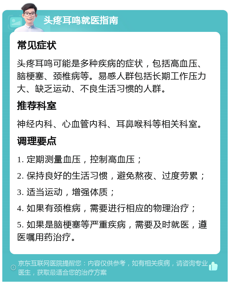 头疼耳鸣就医指南 常见症状 头疼耳鸣可能是多种疾病的症状，包括高血压、脑梗塞、颈椎病等。易感人群包括长期工作压力大、缺乏运动、不良生活习惯的人群。 推荐科室 神经内科、心血管内科、耳鼻喉科等相关科室。 调理要点 1. 定期测量血压，控制高血压； 2. 保持良好的生活习惯，避免熬夜、过度劳累； 3. 适当运动，增强体质； 4. 如果有颈椎病，需要进行相应的物理治疗； 5. 如果是脑梗塞等严重疾病，需要及时就医，遵医嘱用药治疗。