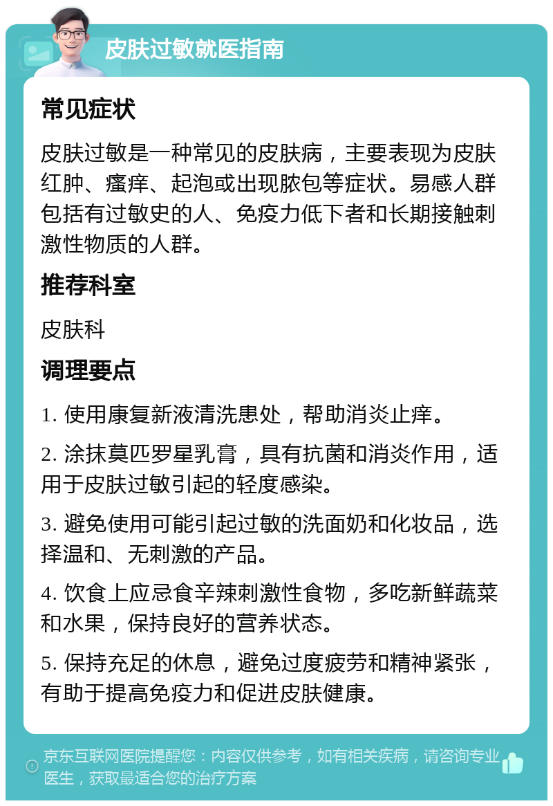 皮肤过敏就医指南 常见症状 皮肤过敏是一种常见的皮肤病，主要表现为皮肤红肿、瘙痒、起泡或出现脓包等症状。易感人群包括有过敏史的人、免疫力低下者和长期接触刺激性物质的人群。 推荐科室 皮肤科 调理要点 1. 使用康复新液清洗患处，帮助消炎止痒。 2. 涂抹莫匹罗星乳膏，具有抗菌和消炎作用，适用于皮肤过敏引起的轻度感染。 3. 避免使用可能引起过敏的洗面奶和化妆品，选择温和、无刺激的产品。 4. 饮食上应忌食辛辣刺激性食物，多吃新鲜蔬菜和水果，保持良好的营养状态。 5. 保持充足的休息，避免过度疲劳和精神紧张，有助于提高免疫力和促进皮肤健康。