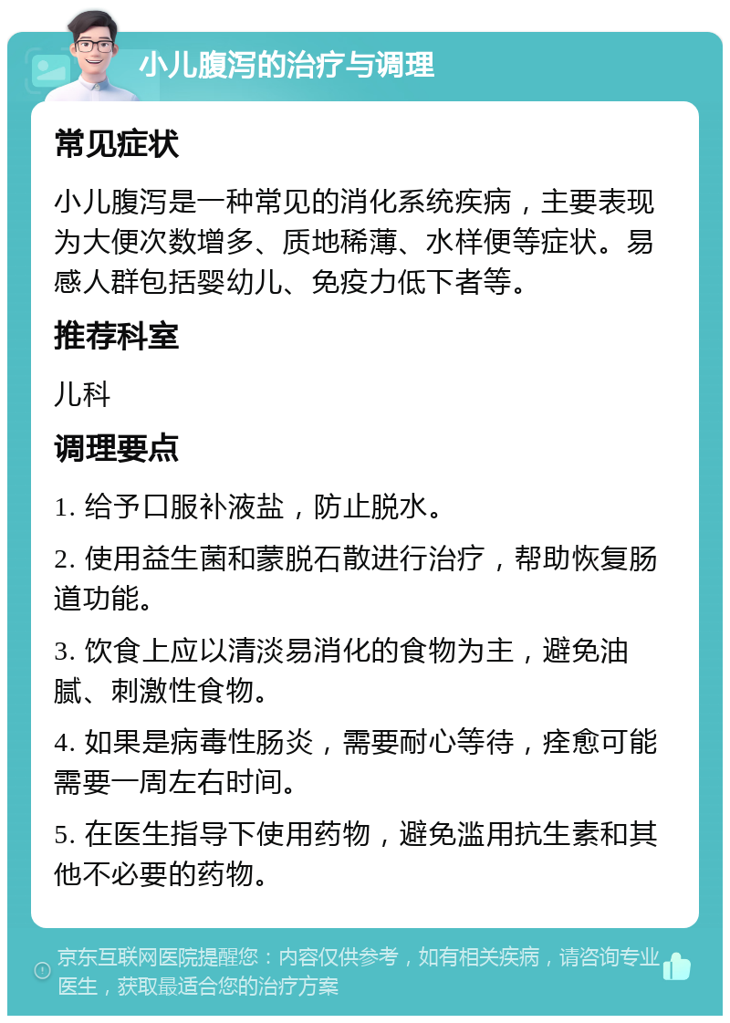 小儿腹泻的治疗与调理 常见症状 小儿腹泻是一种常见的消化系统疾病，主要表现为大便次数增多、质地稀薄、水样便等症状。易感人群包括婴幼儿、免疫力低下者等。 推荐科室 儿科 调理要点 1. 给予口服补液盐，防止脱水。 2. 使用益生菌和蒙脱石散进行治疗，帮助恢复肠道功能。 3. 饮食上应以清淡易消化的食物为主，避免油腻、刺激性食物。 4. 如果是病毒性肠炎，需要耐心等待，痊愈可能需要一周左右时间。 5. 在医生指导下使用药物，避免滥用抗生素和其他不必要的药物。