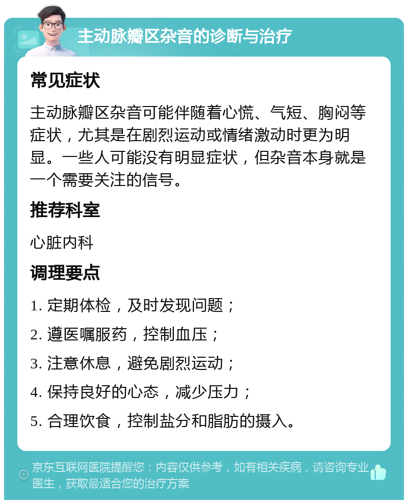 主动脉瓣区杂音的诊断与治疗 常见症状 主动脉瓣区杂音可能伴随着心慌、气短、胸闷等症状，尤其是在剧烈运动或情绪激动时更为明显。一些人可能没有明显症状，但杂音本身就是一个需要关注的信号。 推荐科室 心脏内科 调理要点 1. 定期体检，及时发现问题； 2. 遵医嘱服药，控制血压； 3. 注意休息，避免剧烈运动； 4. 保持良好的心态，减少压力； 5. 合理饮食，控制盐分和脂肪的摄入。