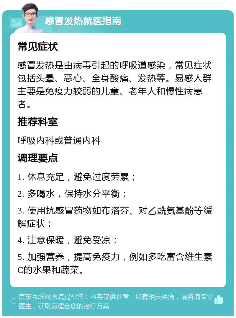 感冒发热就医指南 常见症状 感冒发热是由病毒引起的呼吸道感染，常见症状包括头晕、恶心、全身酸痛、发热等。易感人群主要是免疫力较弱的儿童、老年人和慢性病患者。 推荐科室 呼吸内科或普通内科 调理要点 1. 休息充足，避免过度劳累； 2. 多喝水，保持水分平衡； 3. 使用抗感冒药物如布洛芬、对乙酰氨基酚等缓解症状； 4. 注意保暖，避免受凉； 5. 加强营养，提高免疫力，例如多吃富含维生素C的水果和蔬菜。