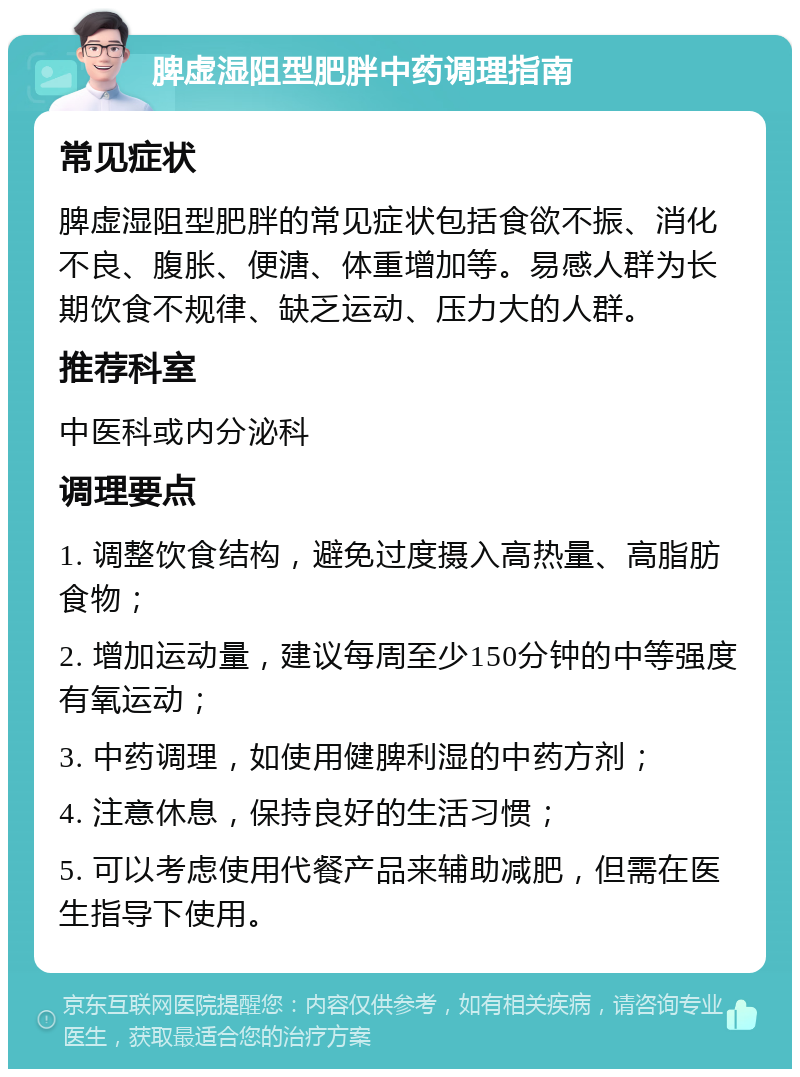 脾虚湿阻型肥胖中药调理指南 常见症状 脾虚湿阻型肥胖的常见症状包括食欲不振、消化不良、腹胀、便溏、体重增加等。易感人群为长期饮食不规律、缺乏运动、压力大的人群。 推荐科室 中医科或内分泌科 调理要点 1. 调整饮食结构，避免过度摄入高热量、高脂肪食物； 2. 增加运动量，建议每周至少150分钟的中等强度有氧运动； 3. 中药调理，如使用健脾利湿的中药方剂； 4. 注意休息，保持良好的生活习惯； 5. 可以考虑使用代餐产品来辅助减肥，但需在医生指导下使用。