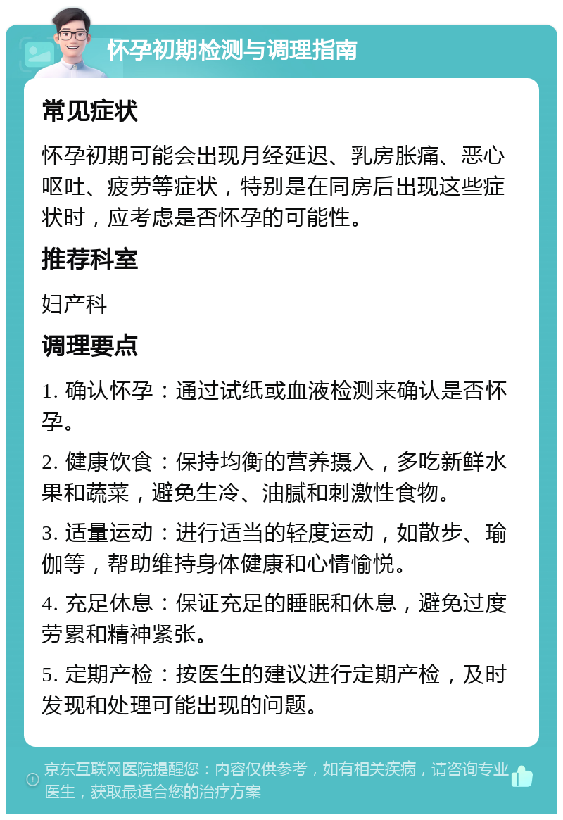 怀孕初期检测与调理指南 常见症状 怀孕初期可能会出现月经延迟、乳房胀痛、恶心呕吐、疲劳等症状，特别是在同房后出现这些症状时，应考虑是否怀孕的可能性。 推荐科室 妇产科 调理要点 1. 确认怀孕：通过试纸或血液检测来确认是否怀孕。 2. 健康饮食：保持均衡的营养摄入，多吃新鲜水果和蔬菜，避免生冷、油腻和刺激性食物。 3. 适量运动：进行适当的轻度运动，如散步、瑜伽等，帮助维持身体健康和心情愉悦。 4. 充足休息：保证充足的睡眠和休息，避免过度劳累和精神紧张。 5. 定期产检：按医生的建议进行定期产检，及时发现和处理可能出现的问题。