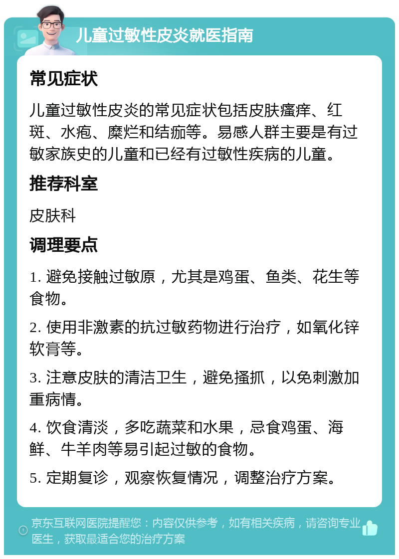 儿童过敏性皮炎就医指南 常见症状 儿童过敏性皮炎的常见症状包括皮肤瘙痒、红斑、水疱、糜烂和结痂等。易感人群主要是有过敏家族史的儿童和已经有过敏性疾病的儿童。 推荐科室 皮肤科 调理要点 1. 避免接触过敏原，尤其是鸡蛋、鱼类、花生等食物。 2. 使用非激素的抗过敏药物进行治疗，如氧化锌软膏等。 3. 注意皮肤的清洁卫生，避免搔抓，以免刺激加重病情。 4. 饮食清淡，多吃蔬菜和水果，忌食鸡蛋、海鲜、牛羊肉等易引起过敏的食物。 5. 定期复诊，观察恢复情况，调整治疗方案。