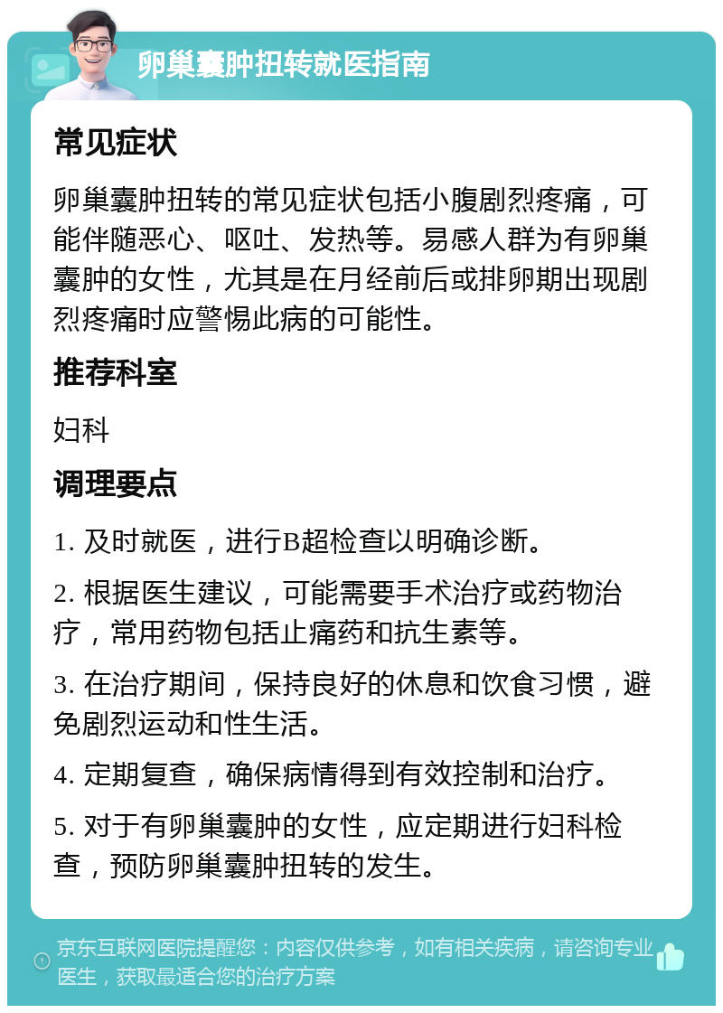 卵巢囊肿扭转就医指南 常见症状 卵巢囊肿扭转的常见症状包括小腹剧烈疼痛，可能伴随恶心、呕吐、发热等。易感人群为有卵巢囊肿的女性，尤其是在月经前后或排卵期出现剧烈疼痛时应警惕此病的可能性。 推荐科室 妇科 调理要点 1. 及时就医，进行B超检查以明确诊断。 2. 根据医生建议，可能需要手术治疗或药物治疗，常用药物包括止痛药和抗生素等。 3. 在治疗期间，保持良好的休息和饮食习惯，避免剧烈运动和性生活。 4. 定期复查，确保病情得到有效控制和治疗。 5. 对于有卵巢囊肿的女性，应定期进行妇科检查，预防卵巢囊肿扭转的发生。