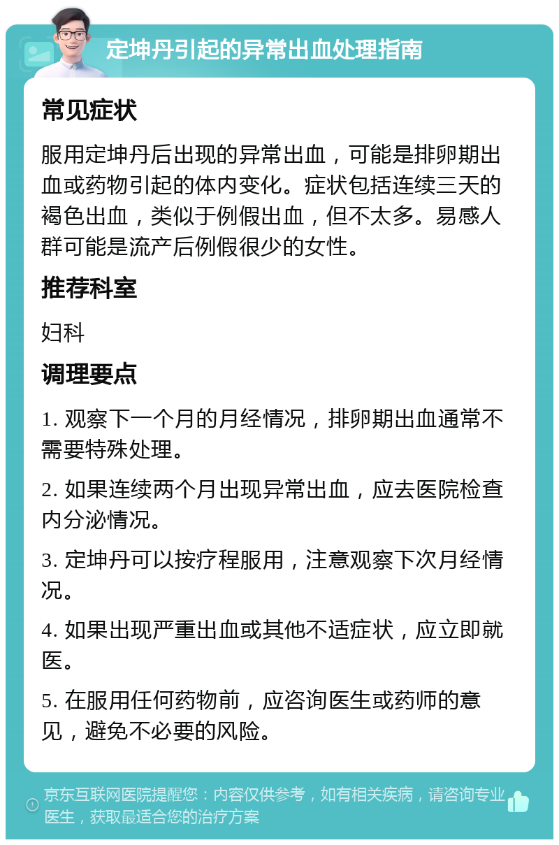 定坤丹引起的异常出血处理指南 常见症状 服用定坤丹后出现的异常出血，可能是排卵期出血或药物引起的体内变化。症状包括连续三天的褐色出血，类似于例假出血，但不太多。易感人群可能是流产后例假很少的女性。 推荐科室 妇科 调理要点 1. 观察下一个月的月经情况，排卵期出血通常不需要特殊处理。 2. 如果连续两个月出现异常出血，应去医院检查内分泌情况。 3. 定坤丹可以按疗程服用，注意观察下次月经情况。 4. 如果出现严重出血或其他不适症状，应立即就医。 5. 在服用任何药物前，应咨询医生或药师的意见，避免不必要的风险。