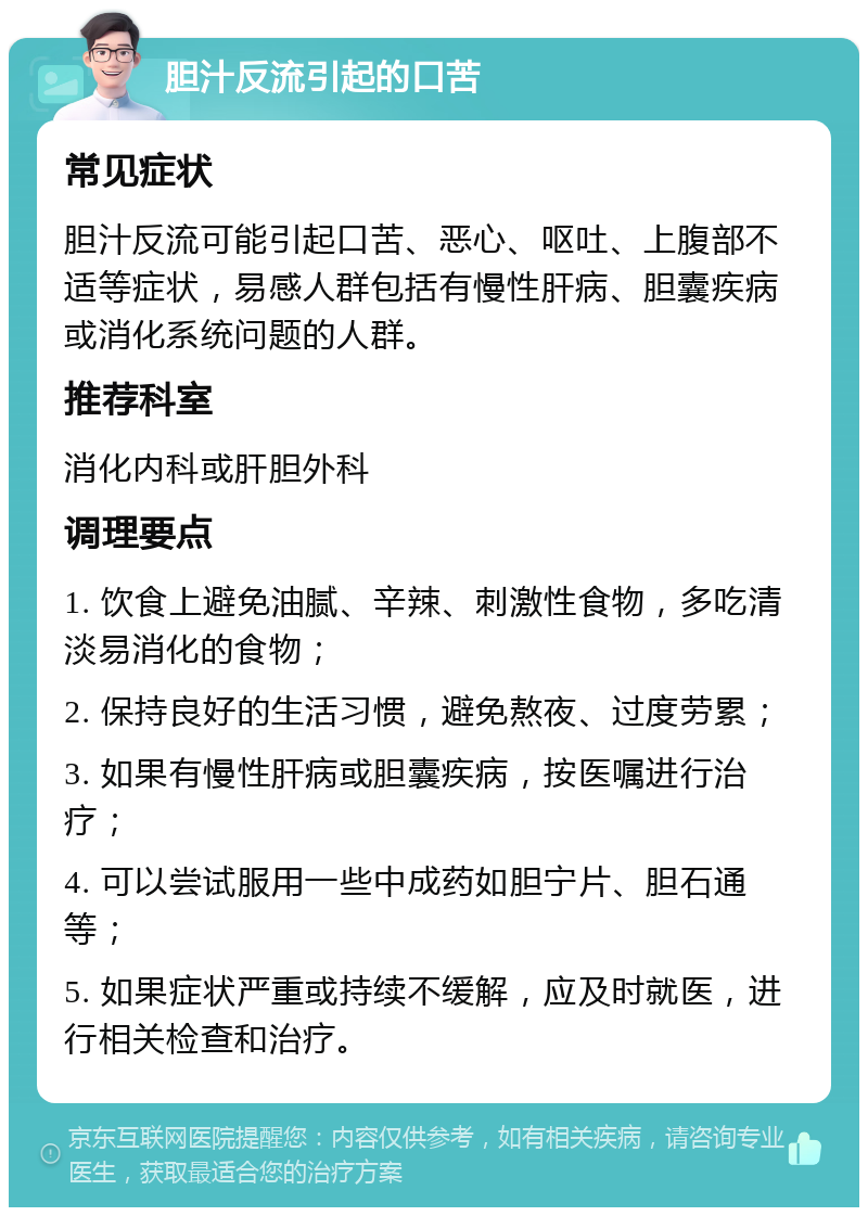 胆汁反流引起的口苦 常见症状 胆汁反流可能引起口苦、恶心、呕吐、上腹部不适等症状，易感人群包括有慢性肝病、胆囊疾病或消化系统问题的人群。 推荐科室 消化内科或肝胆外科 调理要点 1. 饮食上避免油腻、辛辣、刺激性食物，多吃清淡易消化的食物； 2. 保持良好的生活习惯，避免熬夜、过度劳累； 3. 如果有慢性肝病或胆囊疾病，按医嘱进行治疗； 4. 可以尝试服用一些中成药如胆宁片、胆石通等； 5. 如果症状严重或持续不缓解，应及时就医，进行相关检查和治疗。